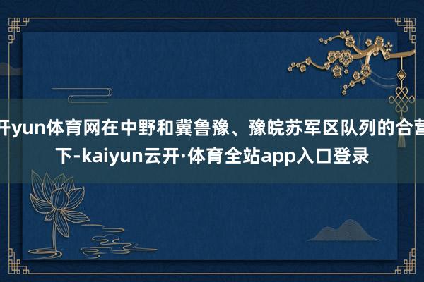 开yun体育网在中野和冀鲁豫、豫皖苏军区队列的合营下-kaiyun云开·体育全站app入口登录