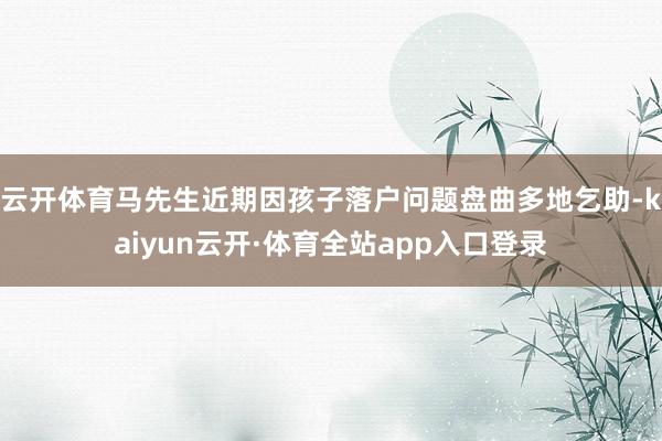 云开体育马先生近期因孩子落户问题盘曲多地乞助-kaiyun云开·体育全站app入口登录