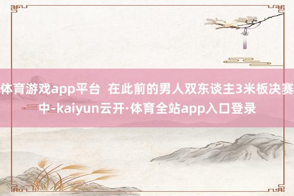 体育游戏app平台  在此前的男人双东谈主3米板决赛中-kaiyun云开·体育全站app入口登录