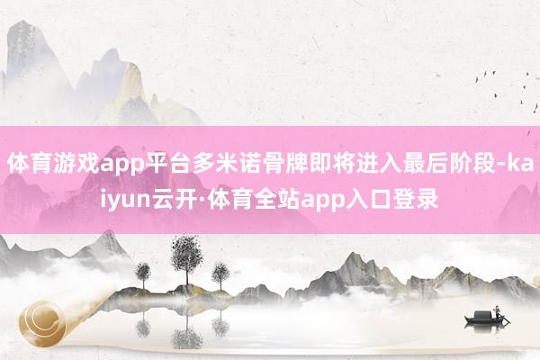 体育游戏app平台多米诺骨牌即将进入最后阶段-kaiyun云开·体育全站app入口登录