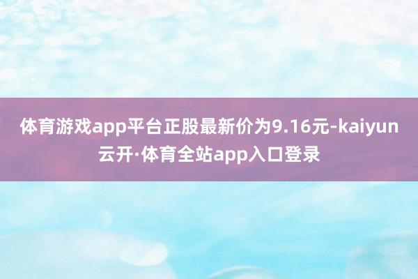 体育游戏app平台正股最新价为9.16元-kaiyun云开·体育全站app入口登录