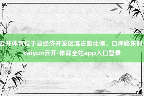 云开体育位于县经济开发区涟古路北侧、口岸路东侧-kaiyun云开·体育全站app入口登录