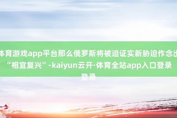 体育游戏app平台那么俄罗斯将被迫证实新胁迫作念出“相宜复兴”-kaiyun云开·体育全站app入口登录