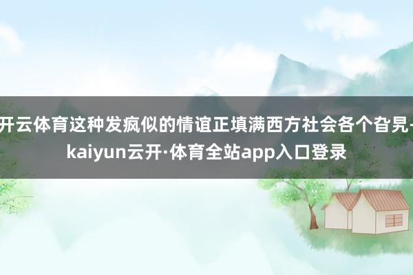 开云体育这种发疯似的情谊正填满西方社会各个旮旯-kaiyun云开·体育全站app入口登录