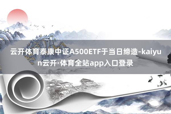 云开体育泰康中证A500ETF于当日缔造-kaiyun云开·体育全站app入口登录