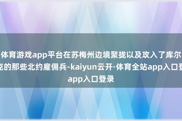 体育游戏app平台在苏梅州边境聚拢以及攻入了库尔斯克的那些北约雇佣兵-kaiyun云开·体育全站app入口登录