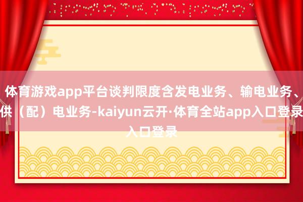 体育游戏app平台谈判限度含发电业务、输电业务、供（配）电业务-kaiyun云开·体育全站app入口登录