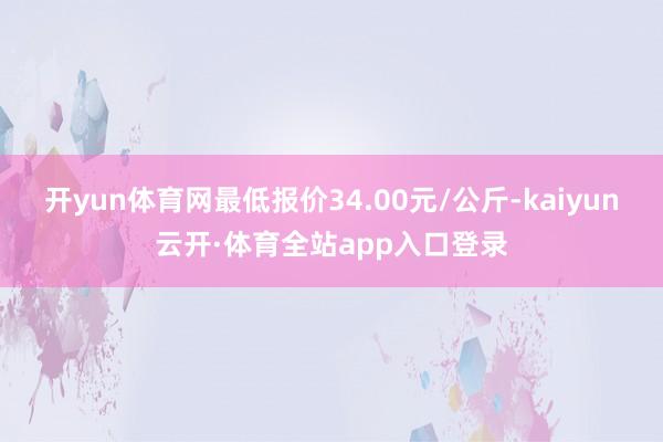 开yun体育网最低报价34.00元/公斤-kaiyun云开·体育全站app入口登录