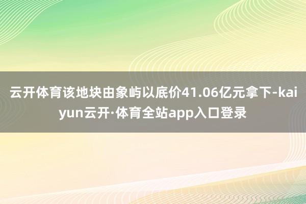 云开体育该地块由象屿以底价41.06亿元拿下-kaiyun云开·体育全站app入口登录