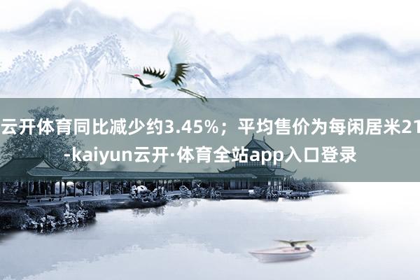 云开体育同比减少约3.45%；平均售价为每闲居米21-kaiyun云开·体育全站app入口登录