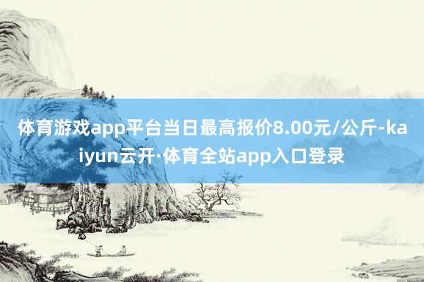 体育游戏app平台当日最高报价8.00元/公斤-kaiyun云开·体育全站app入口登录