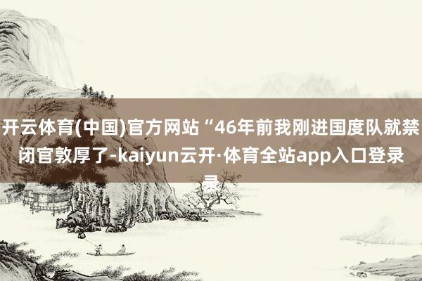 开云体育(中国)官方网站“46年前我刚进国度队就禁闭官敦厚了-kaiyun云开·体育全站app入口登录