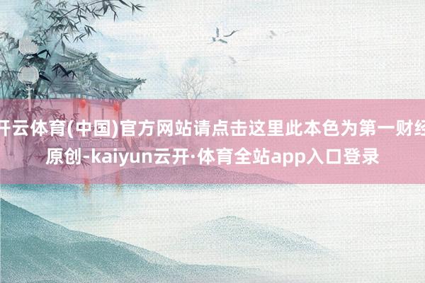 开云体育(中国)官方网站请点击这里此本色为第一财经原创-kaiyun云开·体育全站app入口登录