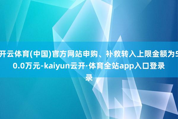 开云体育(中国)官方网站申购、补救转入上限金额为50.0万元-kaiyun云开·体育全站app入口登录