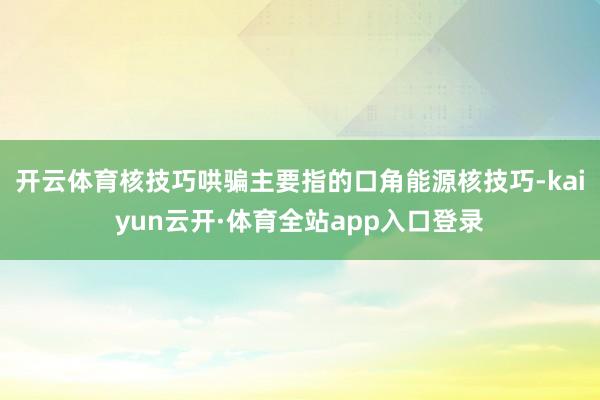 开云体育核技巧哄骗主要指的口角能源核技巧-kaiyun云开·体育全站app入口登录