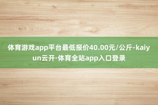 体育游戏app平台最低报价40.00元/公斤-kaiyun云开·体育全站app入口登录