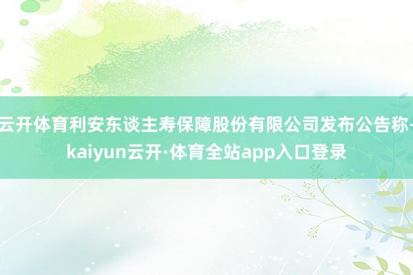 云开体育利安东谈主寿保障股份有限公司发布公告称-kaiyun云开·体育全站app入口登录