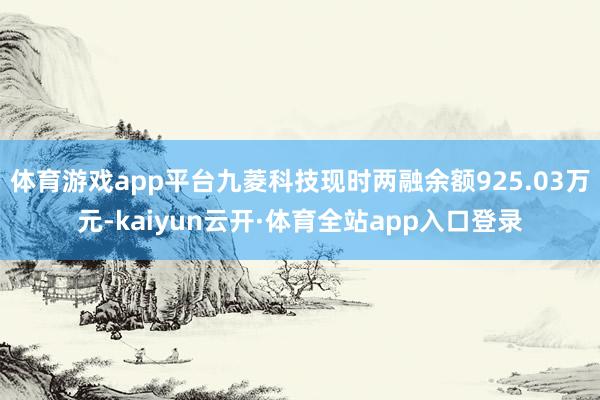 体育游戏app平台九菱科技现时两融余额925.03万元-kaiyun云开·体育全站app入口登录