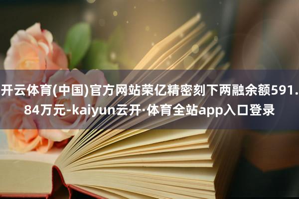 开云体育(中国)官方网站荣亿精密刻下两融余额591.84万元-kaiyun云开·体育全站app入口登录