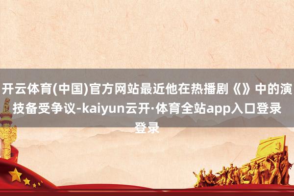 开云体育(中国)官方网站最近他在热播剧《》中的演技备受争议-kaiyun云开·体育全站app入口登录