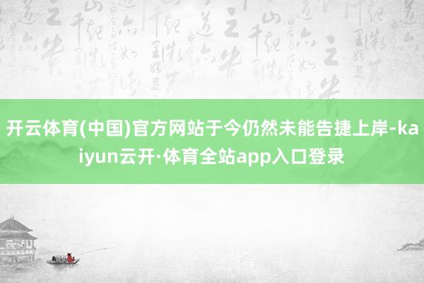 开云体育(中国)官方网站于今仍然未能告捷上岸-kaiyun云开·体育全站app入口登录