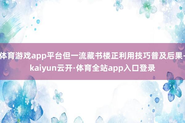 体育游戏app平台但一流藏书楼正利用技巧普及后果-kaiyun云开·体育全站app入口登录