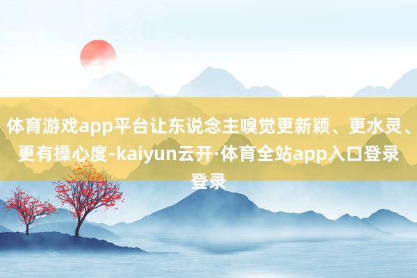 体育游戏app平台让东说念主嗅觉更新颖、更水灵、更有操心度-kaiyun云开·体育全站app入口登录