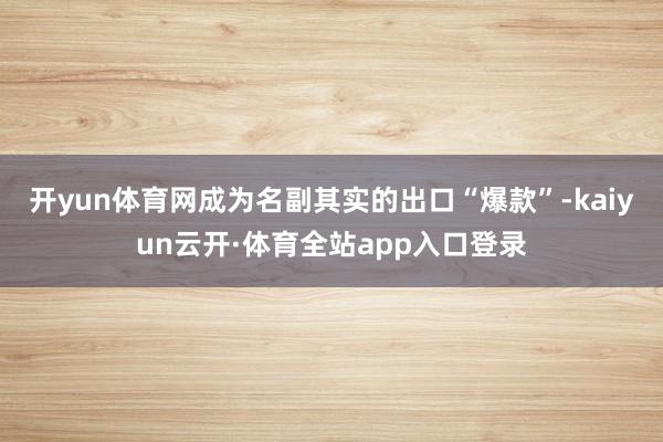 开yun体育网成为名副其实的出口“爆款”-kaiyun云开·体育全站app入口登录