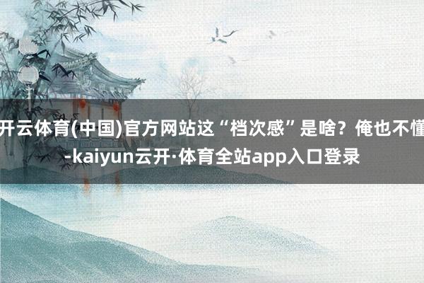 开云体育(中国)官方网站这“档次感”是啥？俺也不懂-kaiyun云开·体育全站app入口登录