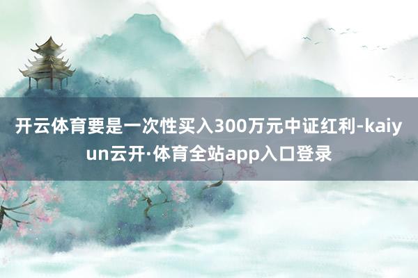 开云体育要是一次性买入300万元中证红利-kaiyun云开·体育全站app入口登录