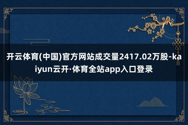 开云体育(中国)官方网站成交量2417.02万股-kaiyun云开·体育全站app入口登录