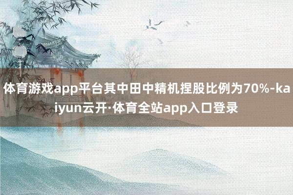 体育游戏app平台其中田中精机捏股比例为70%-kaiyun云开·体育全站app入口登录