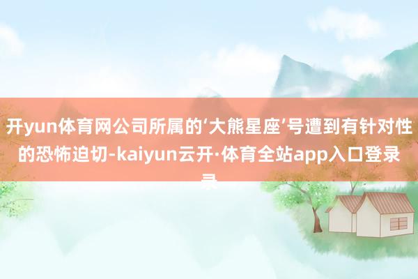 开yun体育网公司所属的‘大熊星座’号遭到有针对性的恐怖迫切-kaiyun云开·体育全站app入口登录