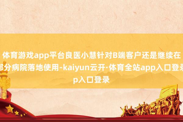 体育游戏app平台良医小慧针对B端客户还是继续在部分病院落地使用-kaiyun云开·体育全站app入口登录