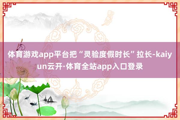 体育游戏app平台把“灵验度假时长”拉长-kaiyun云开·体育全站app入口登录