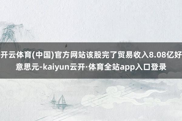 开云体育(中国)官方网站该股完了贸易收入8.08亿好意思元-kaiyun云开·体育全站app入口登录