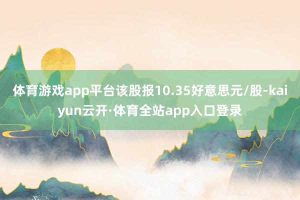 体育游戏app平台该股报10.35好意思元/股-kaiyun云开·体育全站app入口登录