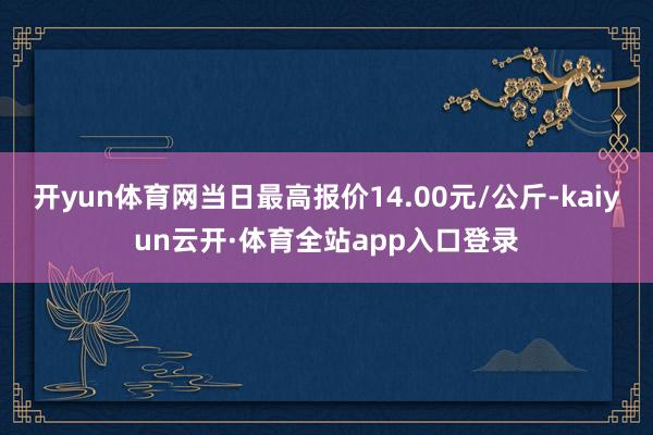 开yun体育网当日最高报价14.00元/公斤-kaiyun云开·体育全站app入口登录