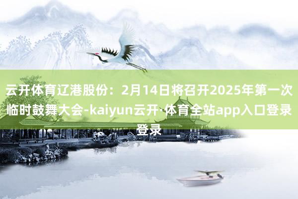 云开体育辽港股份：2月14日将召开2025年第一次临时鼓舞大会-kaiyun云开·体育全站app入口登录