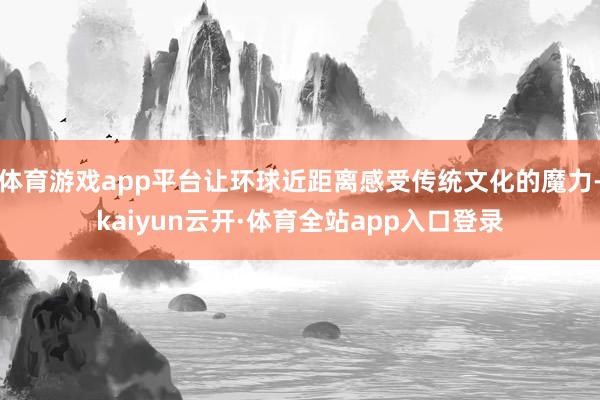 体育游戏app平台让环球近距离感受传统文化的魔力-kaiyun云开·体育全站app入口登录