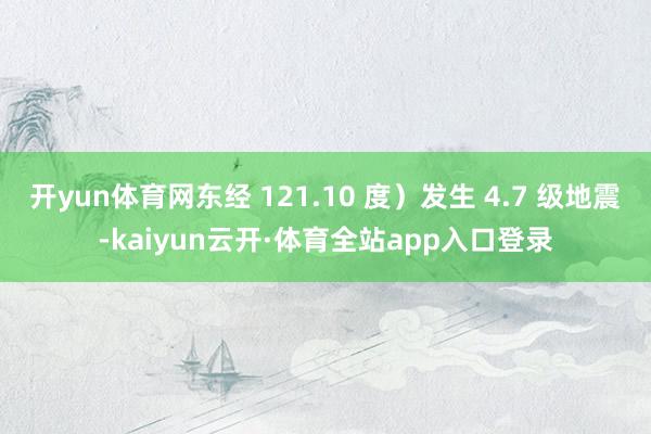 开yun体育网东经 121.10 度）发生 4.7 级地震-kaiyun云开·体育全站app入口登录