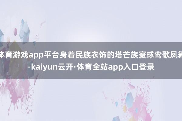 体育游戏app平台身着民族衣饰的塔芒族寰球鸾歌凤舞-kaiyun云开·体育全站app入口登录