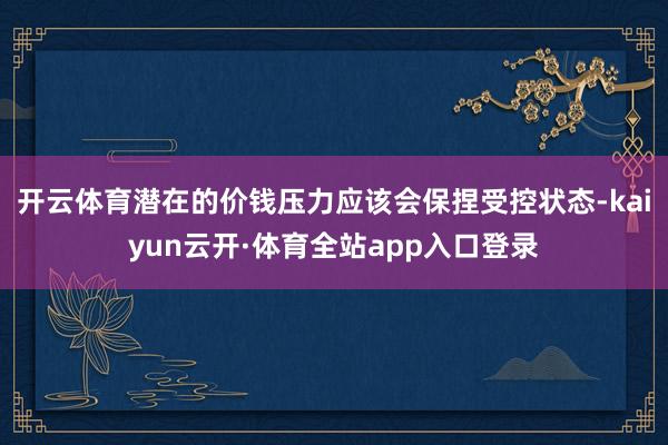 开云体育潜在的价钱压力应该会保捏受控状态-kaiyun云开·体育全站app入口登录