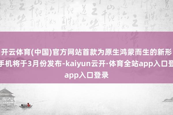 开云体育(中国)官方网站首款为原生鸿蒙而生的新形式手机将于3月份发布-kaiyun云开·体育全站app入口登录