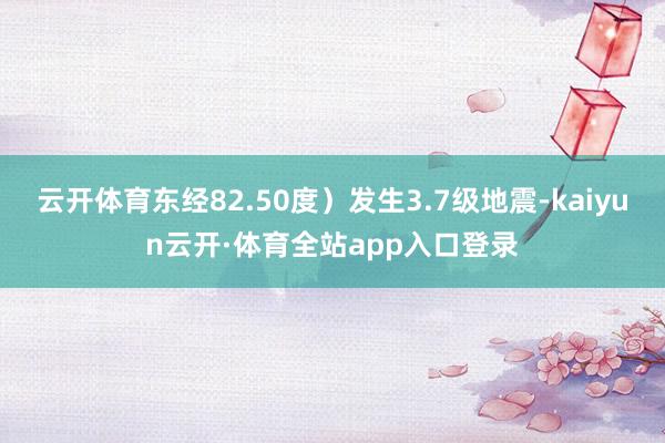 云开体育东经82.50度）发生3.7级地震-kaiyun云开·体育全站app入口登录