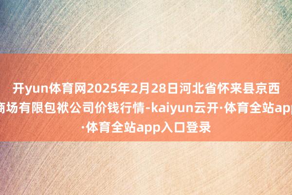 开yun体育网2025年2月28日河北省怀来县京西果菜批发商场有限包袱公司价钱行情-kaiyun云开·体育全站app入口登录