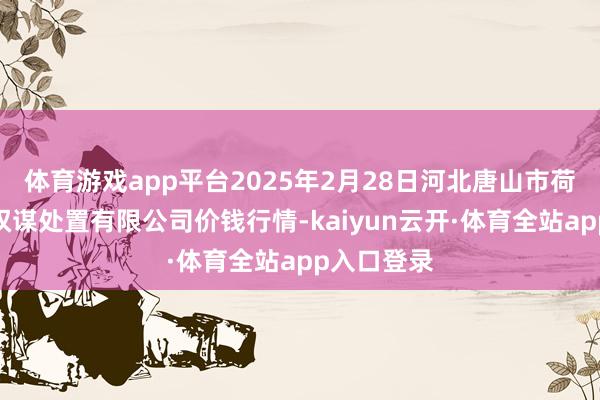 体育游戏app平台2025年2月28日河北唐山市荷花坑商场权谋处置有限公司价钱行情-kaiyun云开·体育全站app入口登录